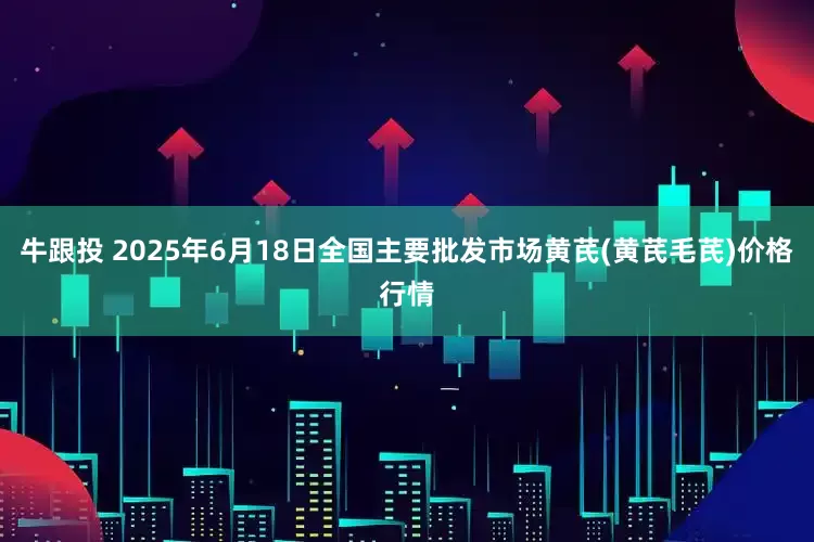 牛跟投 2025年6月18日全国主要批发市场黄芪(黄芪毛芪)价格行情