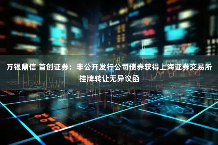 万银鼎信 首创证券：非公开发行公司债券获得上海证券交易所挂牌转让无异议函