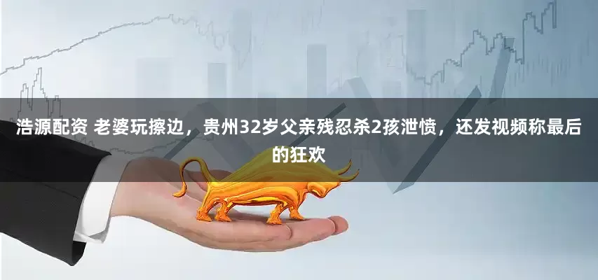 浩源配资 老婆玩擦边，贵州32岁父亲残忍杀2孩泄愤，还发视频称最后的狂欢