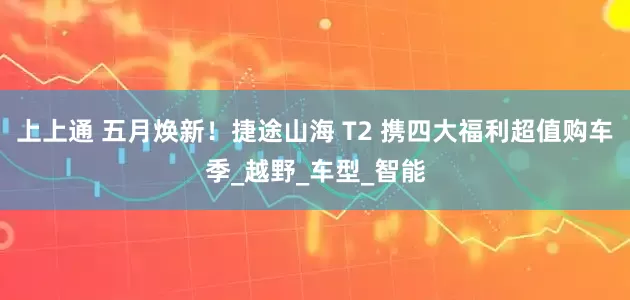 上上通 五月焕新！捷途山海 T2 携四大福利超值购车季_越野_车型_智能
