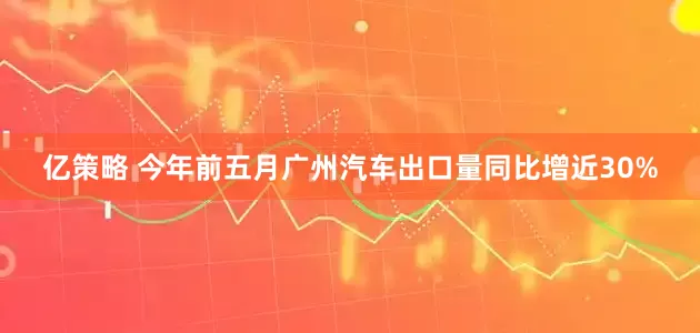 亿策略 今年前五月广州汽车出口量同比增近30%