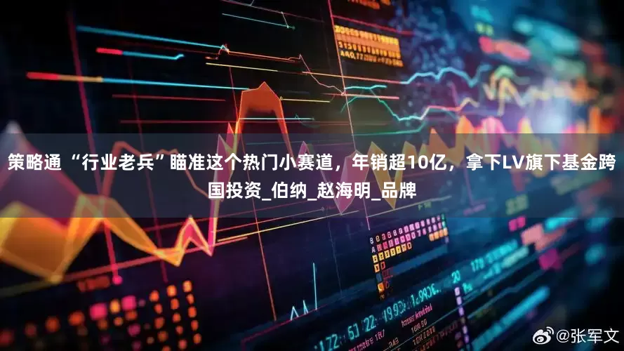策略通 “行业老兵”瞄准这个热门小赛道，年销超10亿，拿下LV旗下基金跨国投资_伯纳_赵海明_品牌