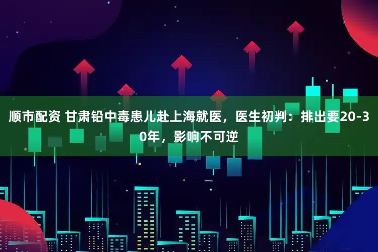 顺市配资 甘肃铅中毒患儿赴上海就医，医生初判：排出要20-30年，影响不可逆
