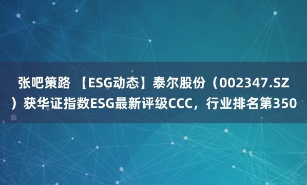张吧策路 【ESG动态】泰尔股份（002347.SZ）获华证指数ESG最新评级CCC，行业排名第350