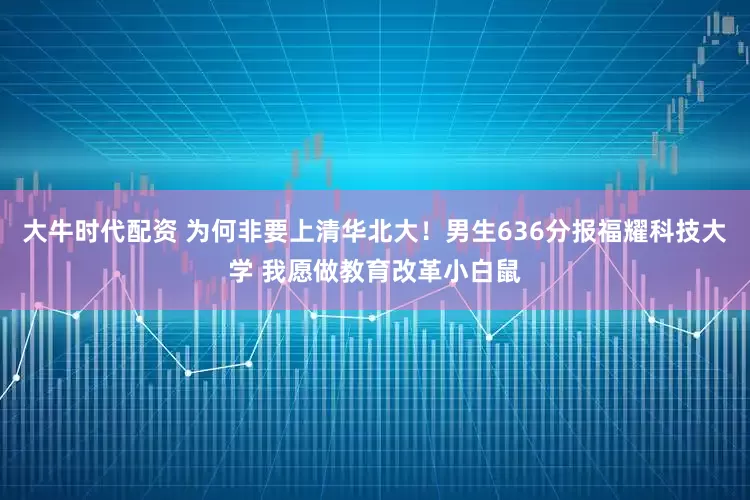 大牛时代配资 为何非要上清华北大！男生636分报福耀科技大学 我愿做教育改革小白鼠
