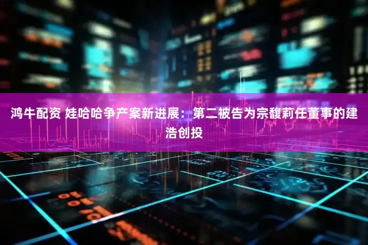 鸿牛配资 娃哈哈争产案新进展：第二被告为宗馥莉任董事的建浩创投