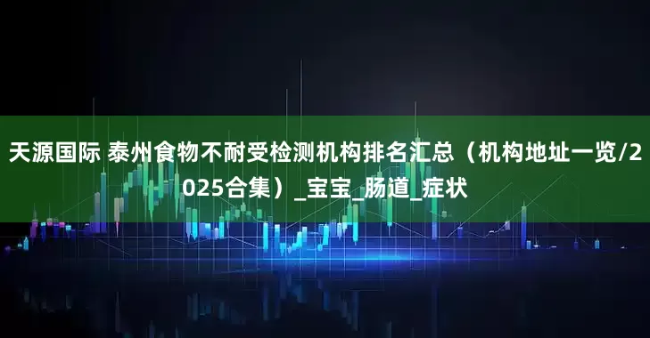 天源国际 泰州食物不耐受检测机构排名汇总（机构地址一览/2025合集）_宝宝_肠道_症状