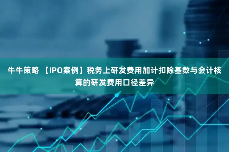 牛牛策略 【IPO案例】税务上研发费用加计扣除基数与会计核算的研发费用口径差异