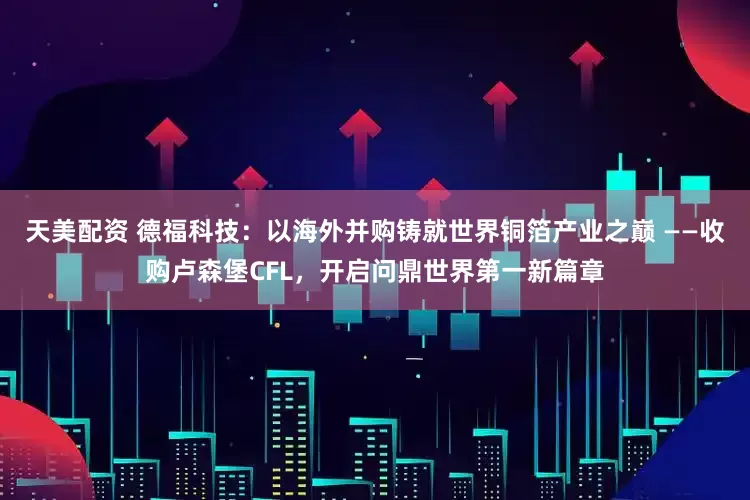 天美配资 德福科技：以海外并购铸就世界铜箔产业之巅 ——收购卢森堡CFL，开启问鼎世界第一新篇章