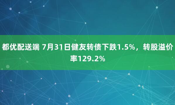 都优配送端 7月31日健友转债下跌1.5%，转股溢价率129.2%