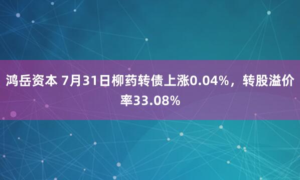 鸿岳资本 7月31日柳药转债上涨0.04%，转股溢价率33.08%