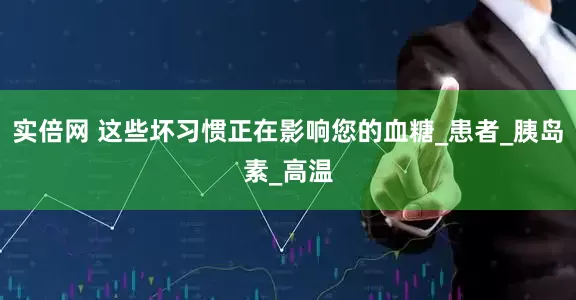 实倍网 这些坏习惯正在影响您的血糖_患者_胰岛素_高温