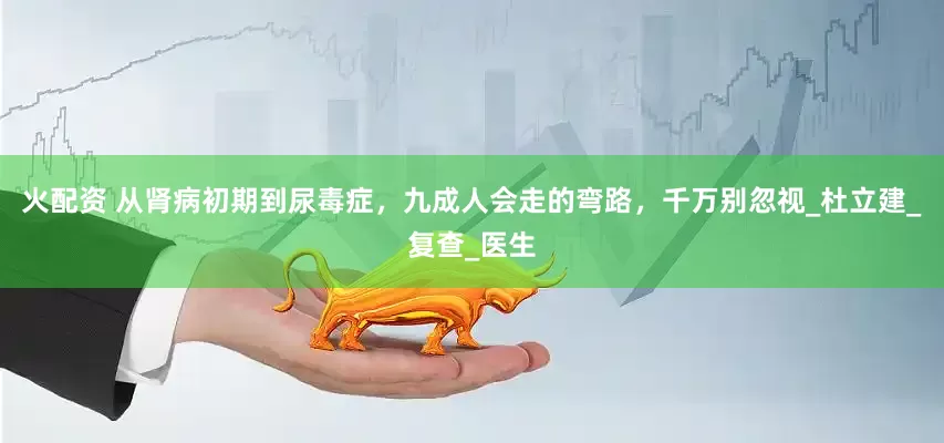 火配资 从肾病初期到尿毒症，九成人会走的弯路，千万别忽视_杜立建_复查_医生