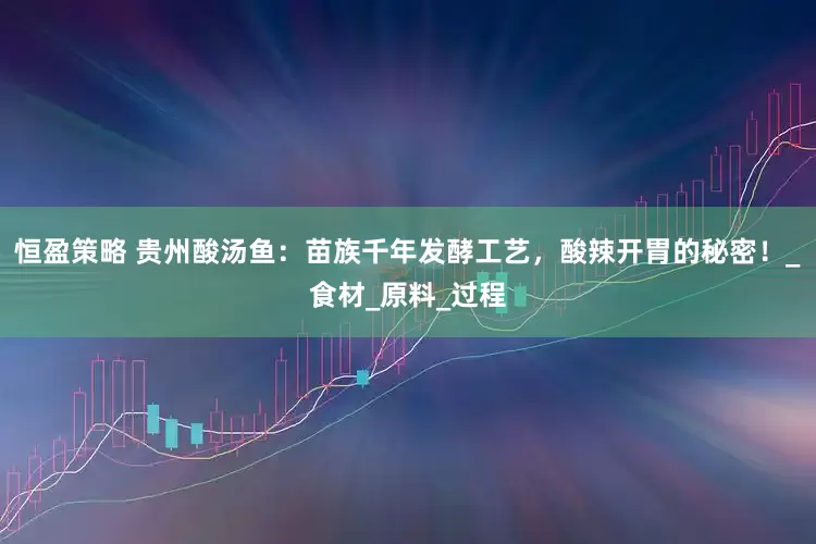 恒盈策略 贵州酸汤鱼：苗族千年发酵工艺，酸辣开胃的秘密！_食材_原料_过程