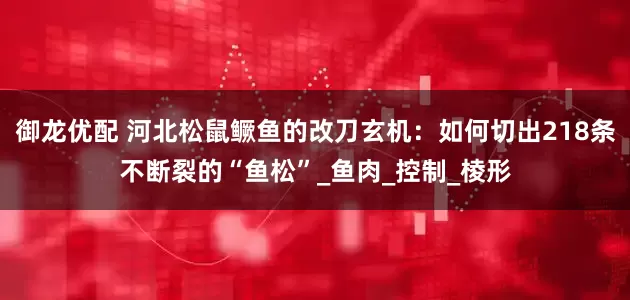 御龙优配 河北松鼠鳜鱼的改刀玄机：如何切出218条不断裂的“鱼松”_鱼肉_控制_棱形