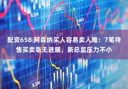 配资658 阿森纳买人容易卖人难：7笔待售买卖毫无进展，新总监压力不小