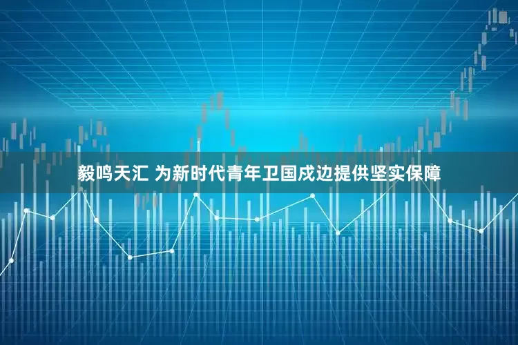 毅鸣天汇 为新时代青年卫国戍边提供坚实保障