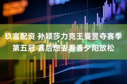 玖富配资 孙颖莎力克王曼昱夺赛季第五冠 赛后想去看看夕阳放松