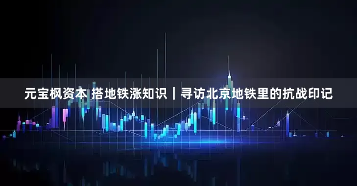 元宝枫资本 搭地铁涨知识｜寻访北京地铁里的抗战印记