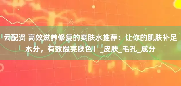 云配资 高效滋养修复的爽肤水推荐：让你的肌肤补足水分，有效提亮肤色！_皮肤_毛孔_成分