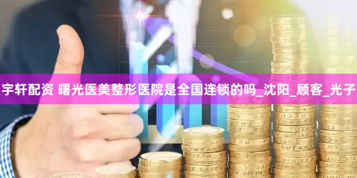 宇轩配资 曙光医美整形医院是全国连锁的吗_沈阳_顾客_光子