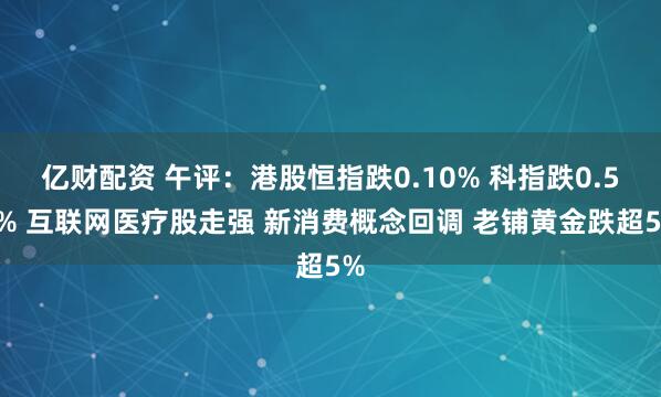 亿财配资 午评：港股恒指跌0.10% 科指跌0.51% 互联网医疗股走强 新消费概念回调 老铺黄金跌超5%