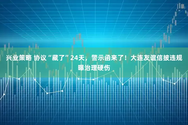 兴业策略 协议“藏了”24天，警示函来了！大连友谊信披违规曝治理硬伤