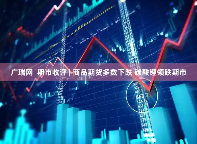 广瑞网  期市收评 | 商品期货多数下跌 碳酸锂领跌期市