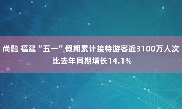 尚融 福建“五一”假期累计接待游客近3100万人次 比去年同期增长14.1%