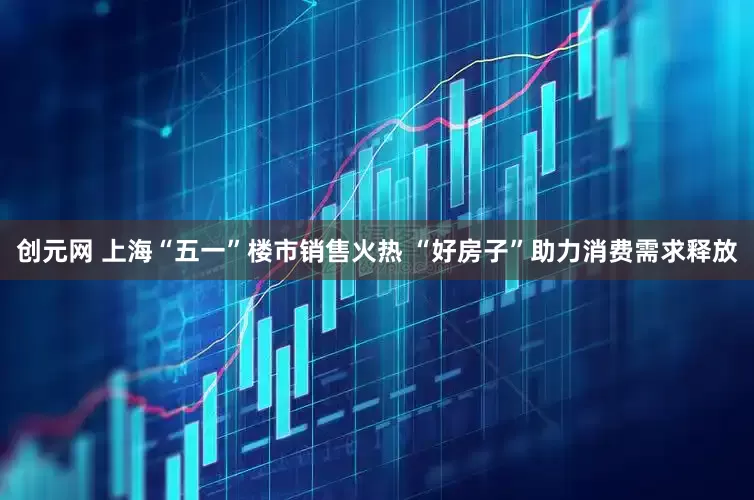 创元网 上海“五一”楼市销售火热 “好房子”助力消费需求释放