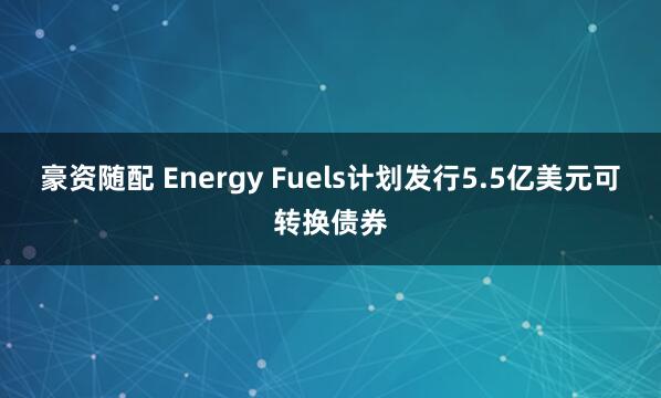 豪资随配 Energy Fuels计划发行5.5亿美元可转换债券