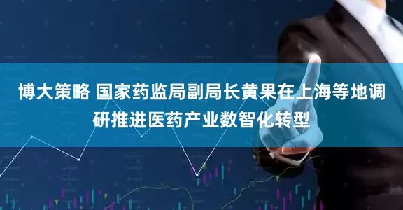 博大策略 国家药监局副局长黄果在上海等地调研推进医药产业数智化转型