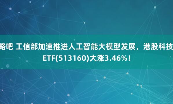 策略吧 工信部加速推进人工智能大模型发展，港股科技30ETF(513160)大涨3.46%！