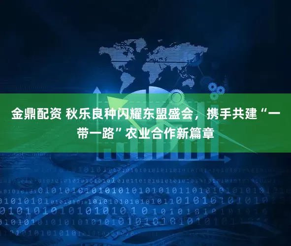 金鼎配资 秋乐良种闪耀东盟盛会，携手共建“一带一路”农业合作新篇章