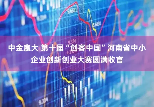 中金宸大 第十届“创客中国”河南省中小企业创新创业大赛圆满收官