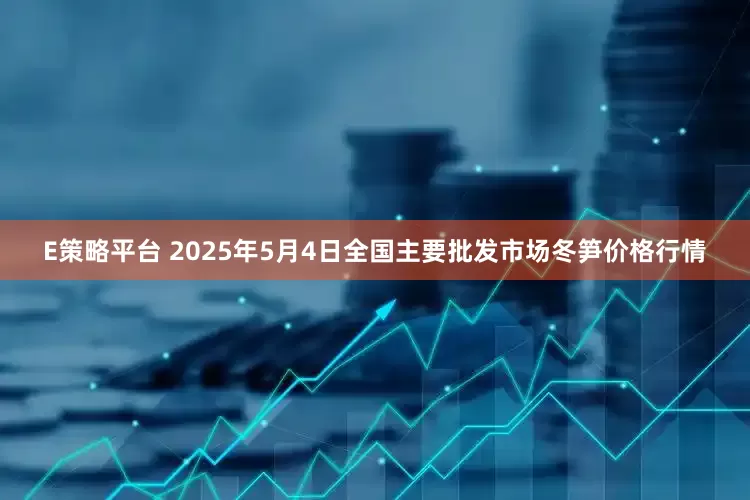 E策略平台 2025年5月4日全国主要批发市场冬笋价格行情