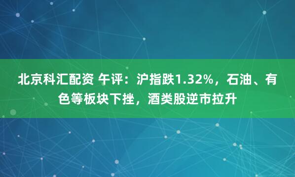 北京科汇配资 午评：沪指跌1.32%，石油、有色等板块下挫，酒类股逆市拉升