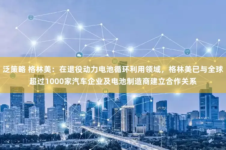 泛策略 格林美：在退役动力电池循环利用领域，格林美已与全球超过1000家汽车企业及电池制造商建立合作关系