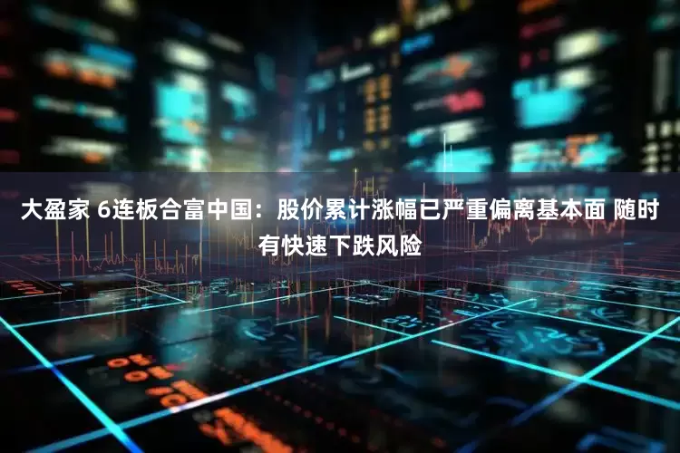 大盈家 6连板合富中国：股价累计涨幅已严重偏离基本面 随时有快速下跌风险