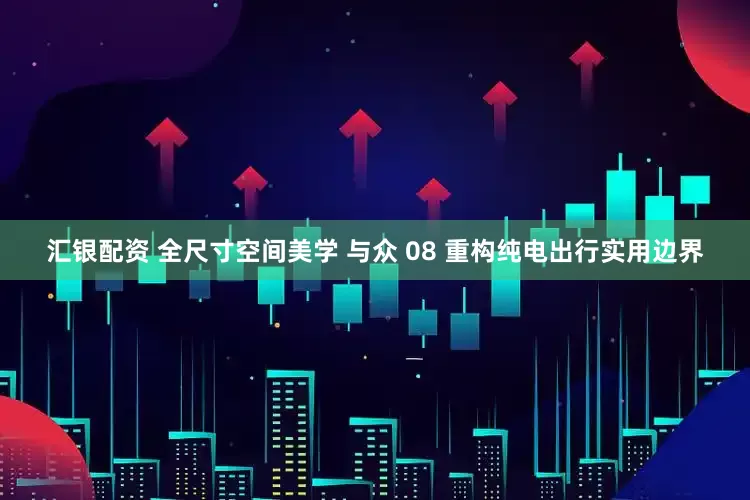 汇银配资 全尺寸空间美学 与众 08 重构纯电出行实用边界