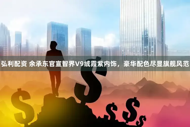 弘利配资 余承东官宣智界V9绒霞紫内饰，豪华配色尽显旗舰风范